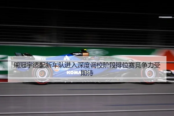 周冠宇适配新车队进入深度调校阶段排位赛竞争力受期待